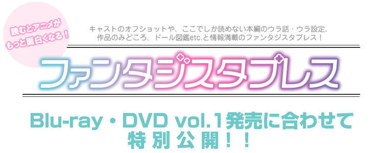 読むとアニメがもっと面白くなる！キャストのオフショットや、ここでしか読めない本編のウラ話・ウラ設定、作品のみどころ、ドール図鑑etc.と情報満載のファンタジスタプレス！Blu-ray・DVD vol.1発売に合わせて特別公開！！